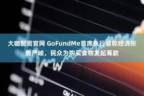 大咖配资官网 GoFundMe首席执行官称经济形势严峻，民众为购买食物发起筹款