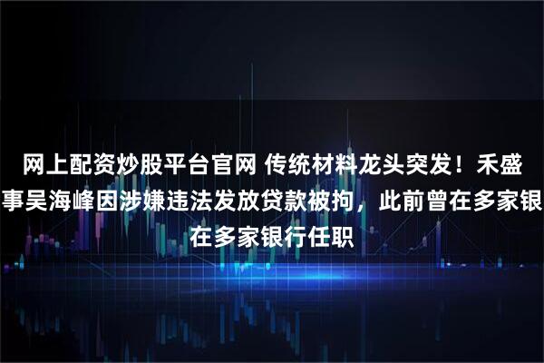 网上配资炒股平台官网 传统材料龙头突发！禾盛新材董事吴海峰因涉嫌违法发放贷款被拘，此前曾在多家银行任职