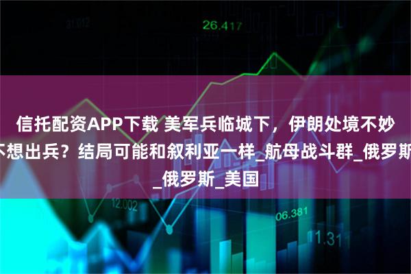 信托配资APP下载 美军兵临城下，伊朗处境不妙，俄不想出兵？结局可能和叙利亚一样_航母战斗群_俄罗斯_美国