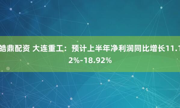 皓鼎配资 大连重工:预计上半年净利润同比增长11.12%-18.92%