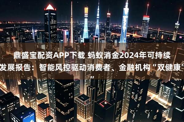 鼎盛宝配资APP下载 蚂蚁消金2024年可持续发展报告：智能风控驱动消费者、金融机构“双健康”