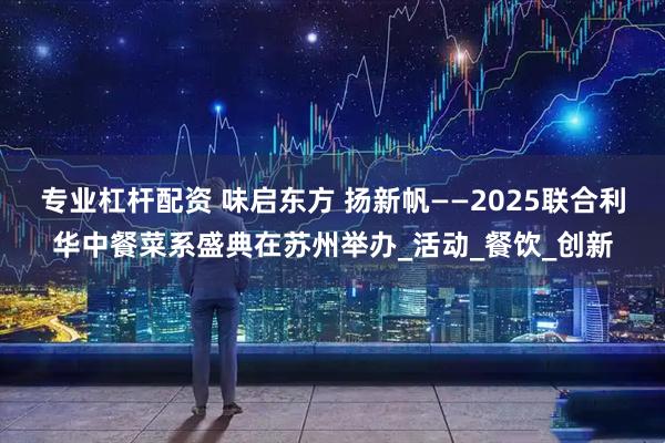 专业杠杆配资 味启东方 扬新帆——2025联合利华中餐菜系盛典在苏州举办_活动_餐饮_创新