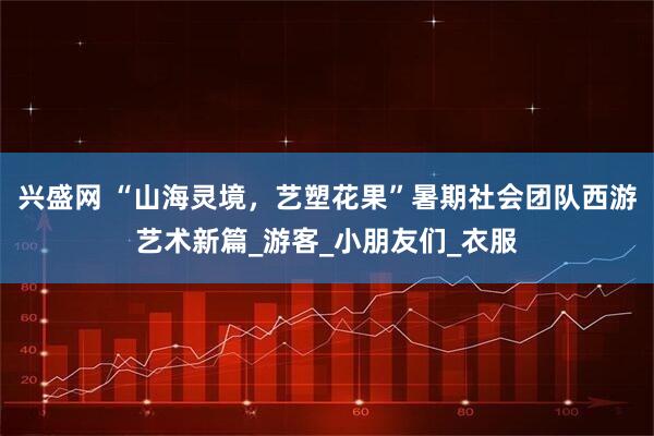 兴盛网 “山海灵境，艺塑花果”暑期社会团队西游艺术新篇_游客_小朋友们_衣服