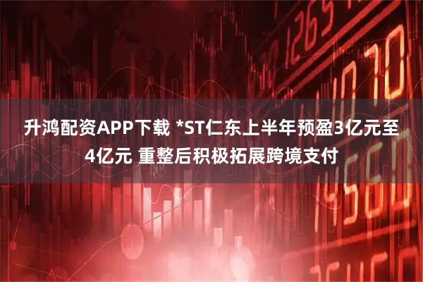 升鸿配资APP下载 *ST仁东上半年预盈3亿元至4亿元 重整后积极拓展跨境支付