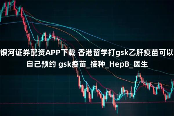 银河证券配资APP下载 香港留学打gsk乙肝疫苗可以自己预约 gsk疫苗_接种_HepB_医生
