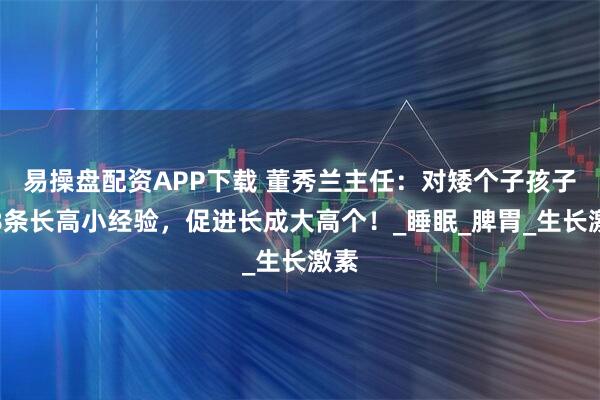 易操盘配资APP下载 董秀兰主任：对矮个子孩子的8条长高小经验，促进长成大高个！_睡眠_脾胃_生长激素