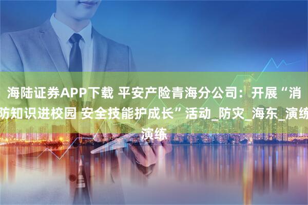 海陆证券APP下载 平安产险青海分公司：开展“消防知识进校园 安全技能护成长”活动_防灾_海东_演练