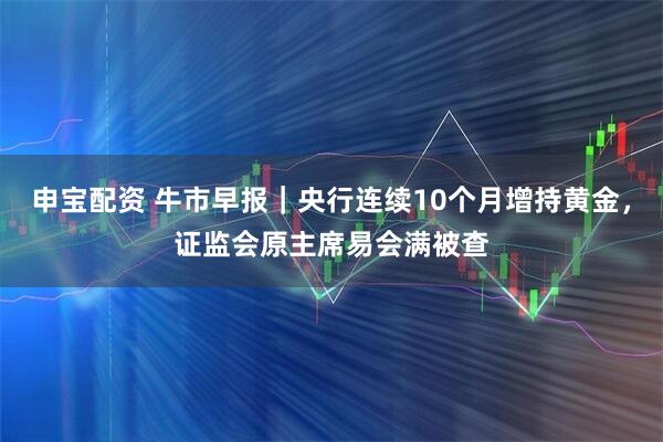 申宝配资 牛市早报｜央行连续10个月增持黄金，证监会原主席易会满被查