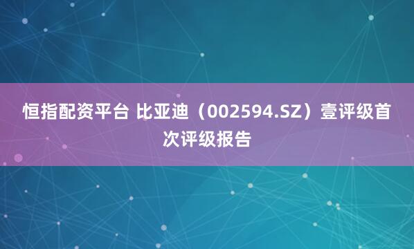 恒指配资平台 比亚迪（002594.SZ）壹评级首次评级报告