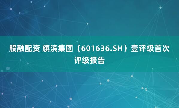 股融配资 旗滨集团（601636.SH）壹评级首次评级报告