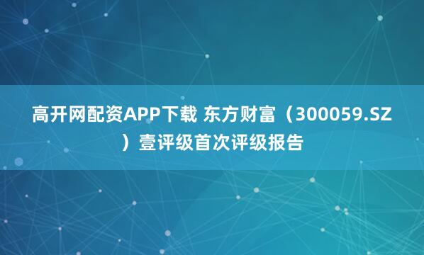 高开网配资APP下载 东方财富（300059.SZ）壹评级首次评级报告