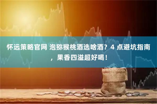 怀远策略官网 泡猕猴桃酒选啥酒？4 点避坑指南，果香四溢超好喝！