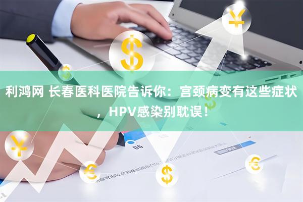 利鸿网 长春医科医院告诉你：宫颈病变有这些症状，HPV感染别耽误！