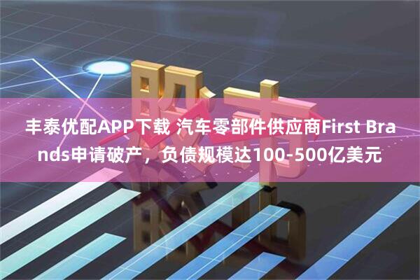 丰泰优配APP下载 汽车零部件供应商First Brands申请破产，负债规模达100-500亿美元