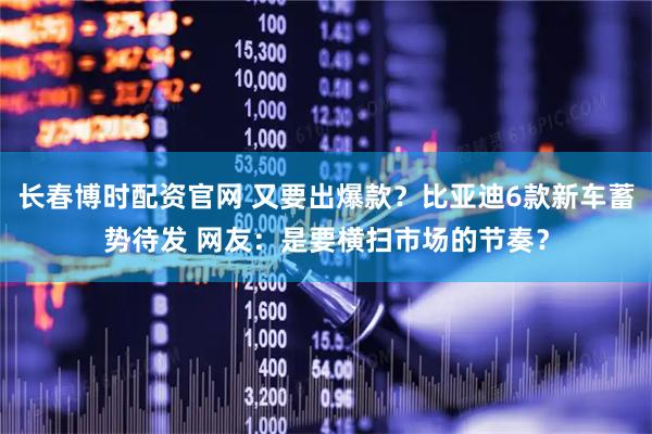 长春博时配资官网 又要出爆款？比亚迪6款新车蓄势待发 网友：是要横扫市场的节奏？