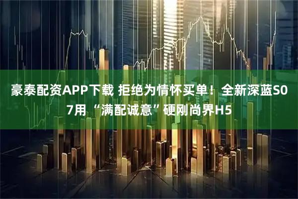 豪泰配资APP下载 拒绝为情怀买单！全新深蓝S07用 “满配诚意”硬刚尚界H5