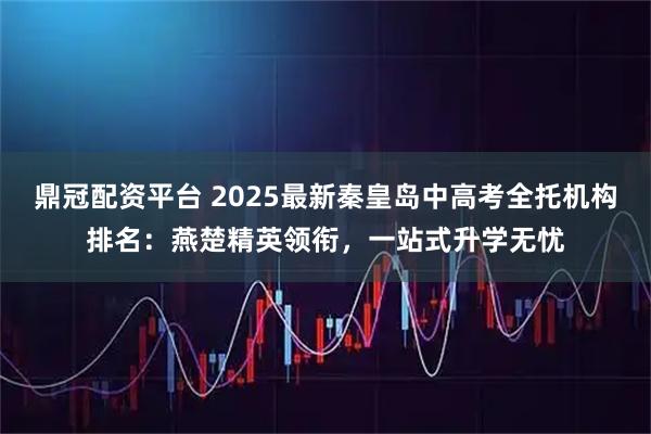 鼎冠配资平台 2025最新秦皇岛中高考全托机构排名：燕楚精英领衔，一站式升学无忧
