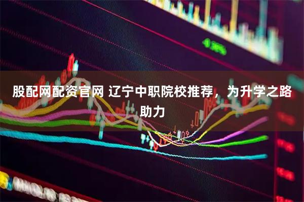 股配网配资官网 辽宁中职院校推荐，为升学之路助力