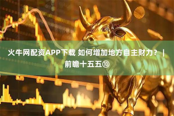 火牛网配资APP下载 如何增加地方自主财力？ | 前瞻十五五⑩