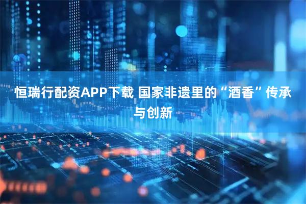 恒瑞行配资APP下载 国家非遗里的“酒香”传承与创新