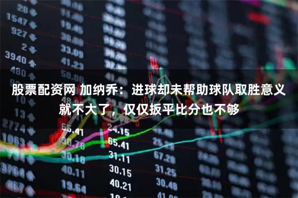 股票配资网 加纳乔：进球却未帮助球队取胜意义就不大了，仅仅扳平比分也不够