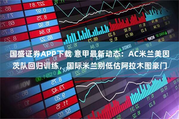 国盛证券APP下载 意甲最新动态：AC米兰美因茨队回归训练，国际米兰别低估阿拉木图豪门