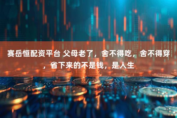 赛岳恒配资平台 父母老了，舍不得吃，舍不得穿，省下来的不是钱，是人生