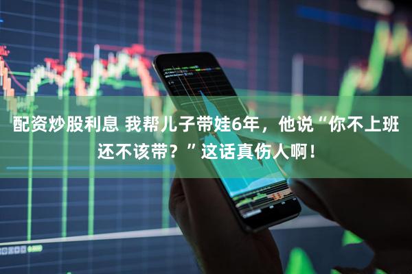 配资炒股利息 我帮儿子带娃6年，他说“你不上班还不该带？”这话真伤人啊！