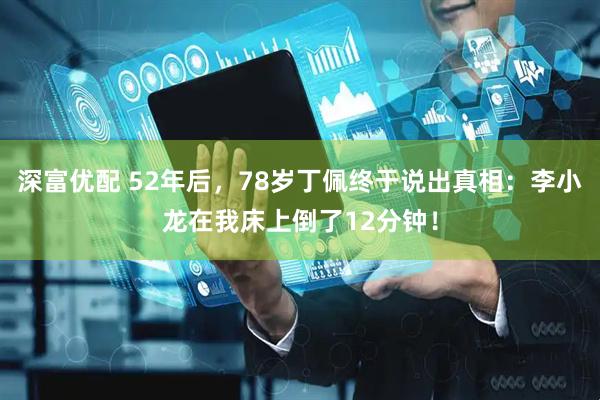 深富优配 52年后，78岁丁佩终于说出真相：李小龙在我床上倒了12分钟！
