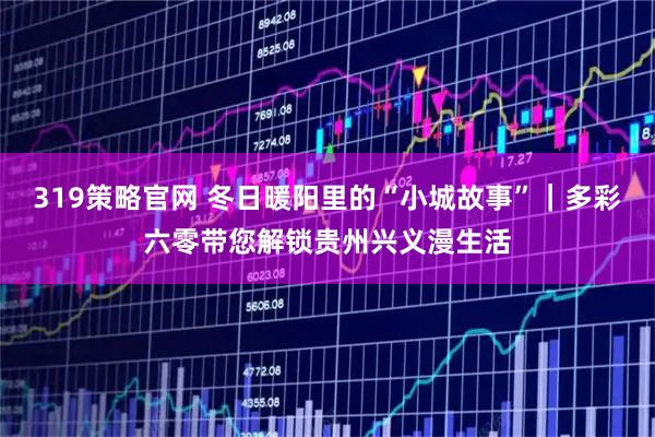 319策略官网 冬日暖阳里的“小城故事”｜多彩六零带您解锁贵州兴义漫生活
