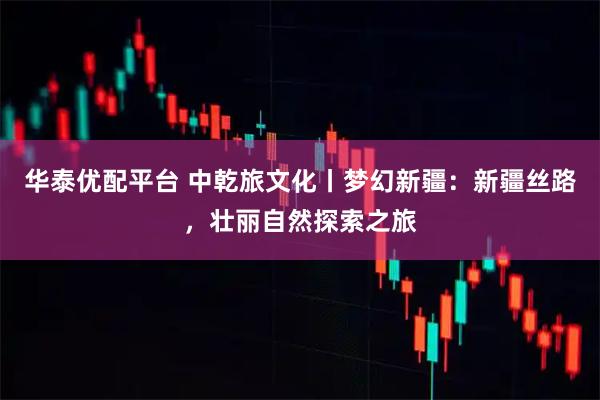 华泰优配平台 中乾旅文化丨梦幻新疆：新疆丝路，壮丽自然探索之旅