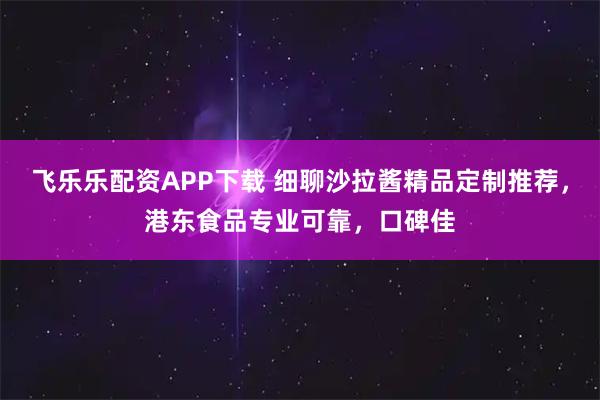 飞乐乐配资APP下载 细聊沙拉酱精品定制推荐，港东食品专业可靠，口碑佳
