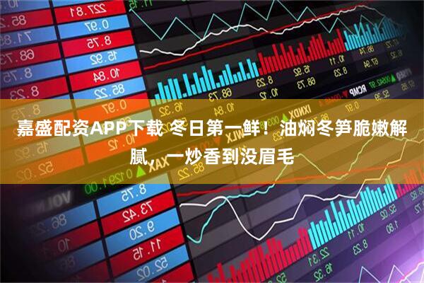 嘉盛配资APP下载 冬日第一鲜！油焖冬笋脆嫩解腻，一炒香到没眉毛