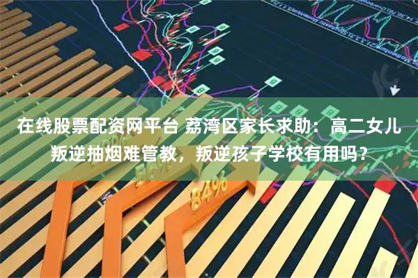 在线股票配资网平台 荔湾区家长求助：高二女儿叛逆抽烟难管教，叛逆孩子学校有用吗？