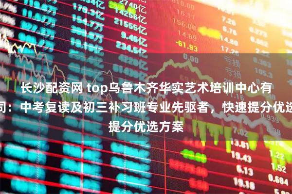 长沙配资网 top乌鲁木齐华实艺术培训中心有限公司：中考复读及初三补习班专业先驱者，快速提分优选方案