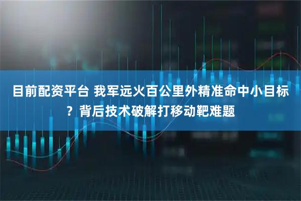 目前配资平台 我军远火百公里外精准命中小目标？背后技术破解打移动靶难题