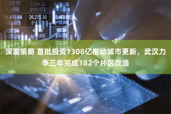 深富策略 首批投资1308亿推动城市更新，武汉力争三年完成182个片区改造
