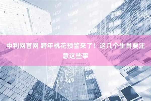 中利网官网 跨年桃花预警来了！这几个生肖要注意这些事
