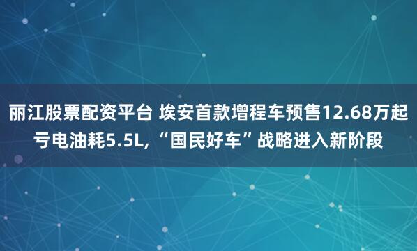 丽江股票配资平台 埃安首款增程车预售12.68万起亏电油耗5.5L, “国民好车”战略进入新阶段