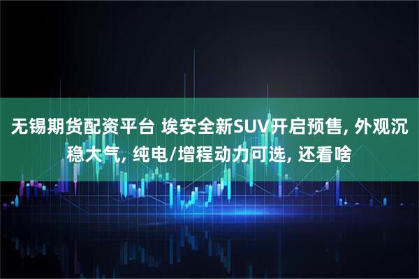 无锡期货配资平台 埃安全新SUV开启预售, 外观沉稳大气, 纯电/增程动力可选, 还看啥