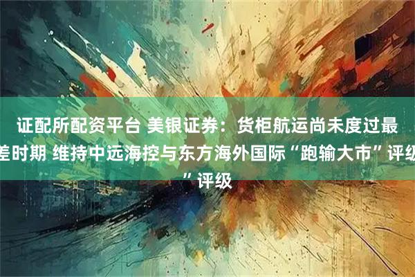 证配所配资平台 美银证券：货柜航运尚未度过最差时期 维持中远海控与东方海外国际“跑输大市”评级