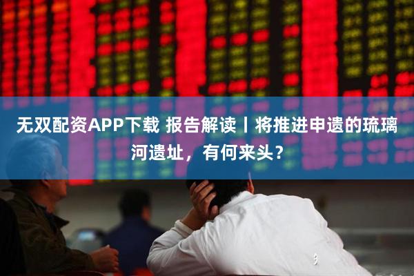 无双配资APP下载 报告解读丨将推进申遗的琉璃河遗址，有何来头？