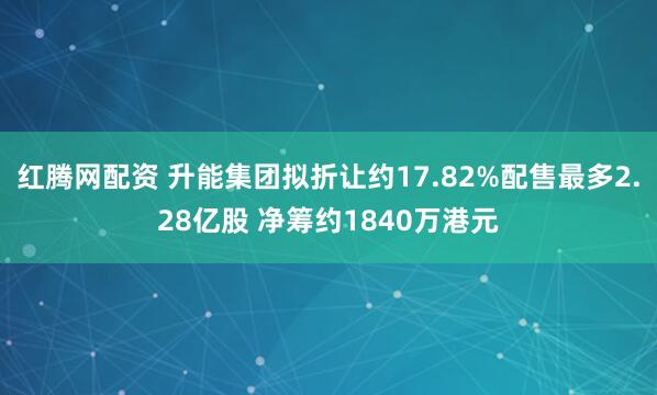 红腾网配资 升能集团拟折让约17.82%配售最多2.28亿股 净筹约1840万港元