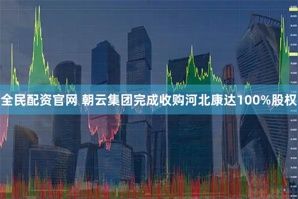 全民配资官网 朝云集团完成收购河北康达100%股权