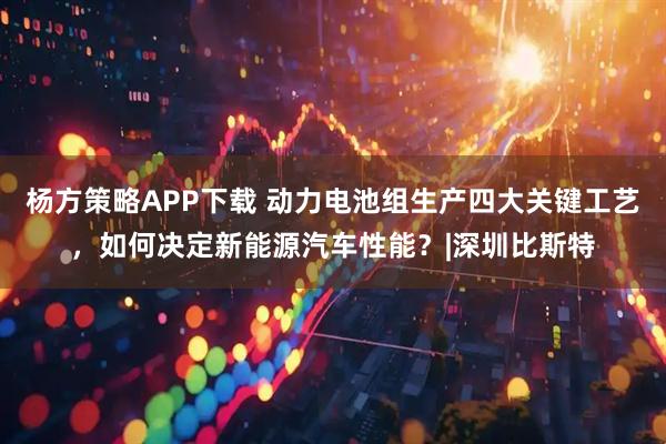 杨方策略APP下载 动力电池组生产四大关键工艺，如何决定新能源汽车性能？|深圳比斯特