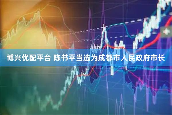 博兴优配平台 陈书平当选为成都市人民政府市长