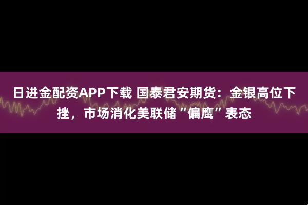 日进金配资APP下载 国泰君安期货：金银高位下挫，市场消化美联储“偏鹰”表态