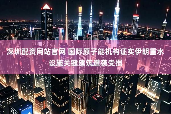 深圳配资网站官网 国际原子能机构证实伊朗重水设施关键建筑遭袭受损