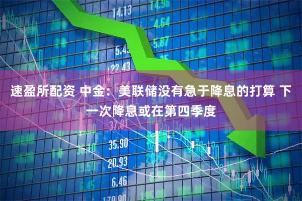 速盈所配资 中金：美联储没有急于降息的打算 下一次降息或在第四季度