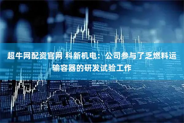 超牛网配资官网 科新机电：公司参与了乏燃料运输容器的研发试验工作